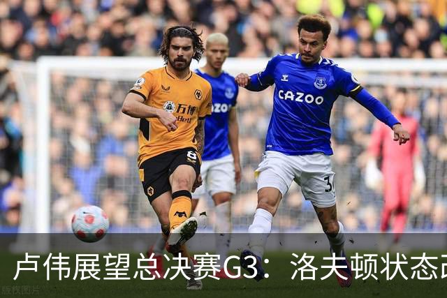 卢伟展望总决赛G3：洛夫顿状态改善，团队共同努力应对挑战