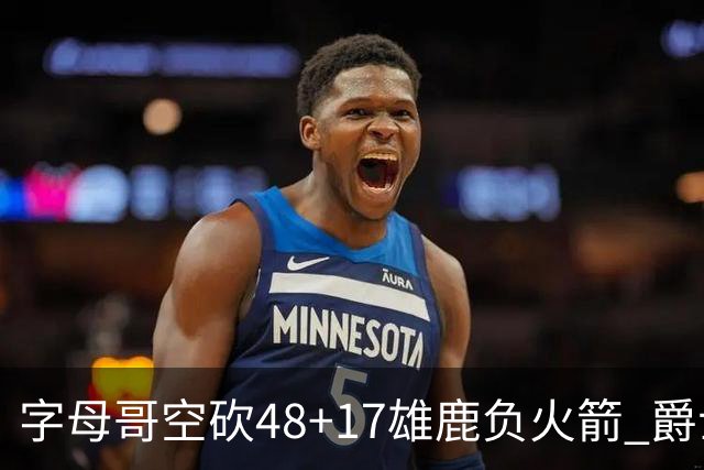 字母哥空砍48+17雄鹿负火箭 爵士力克无帝76人
