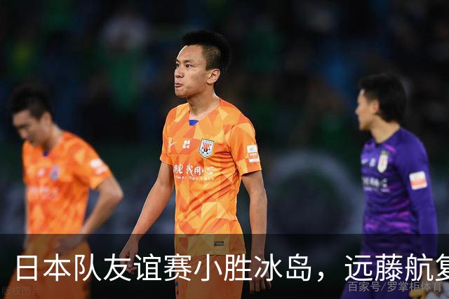 日本队友谊赛小胜冰岛，远藤航复出表现积极