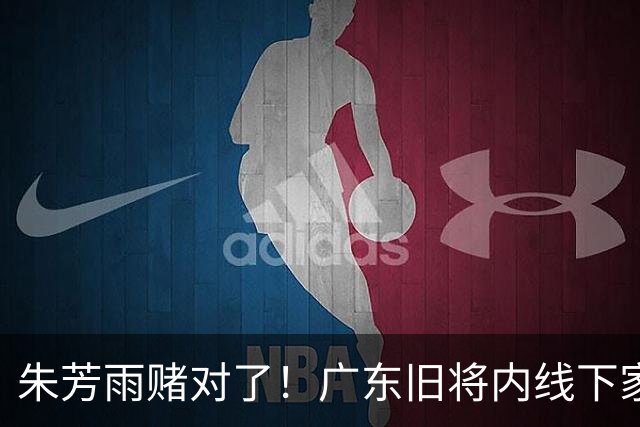 朱芳雨赌对了！广东旧将内线下家曝光，已拒绝NBA马刺合同！