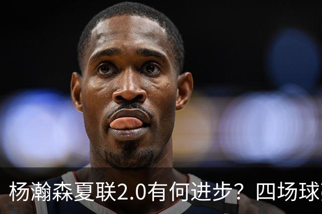 杨瀚森夏联2.0有何进步？四场球亮点与隐忧同在