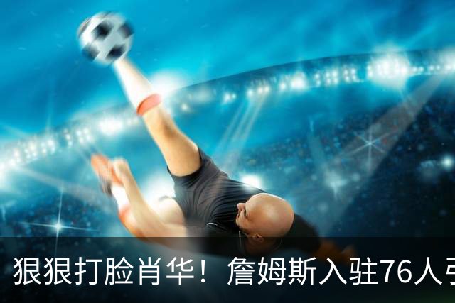 狠狠打脸肖华！詹姆斯入驻76人引爆6大连锁蝴蝶效应，最后一个堪称史诗级历史时刻