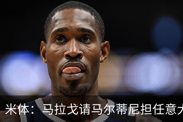 米体：马拉戈请马尔蒂尼担任意大利国家队技术总监，孔蒂任主教练