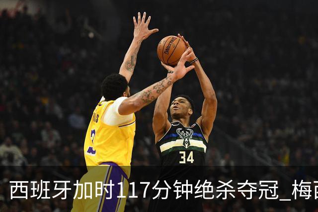 西班牙加时117分钟绝杀夺冠 梅西悲伤告别？世界杯组织遭痛批