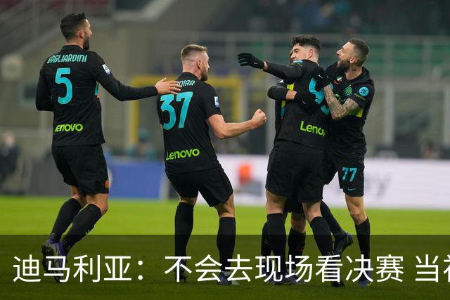 迪马利亚：不会去现场看决赛 当初退位让贤无比正确